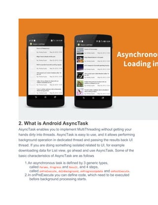 2. What is Android AsyncTask
AsyncTask enables you to implement MultiThreading without getting your
hands dirty into threads. AsyncTask is easy to use, and it allows performing
background operation in dedicated thread and passing the results back UI
thread. If you are doing something isolated related to UI, for example
downloading data for List view, go ahead and use AsyncTask. Some of the
basic characteristics of AsyncTask are as follows
1.An asynchronous task is defined by 3 generic types,
called Params, Progress and Result, and 4 steps,
called onPreExecute, doInBackground, onProgressUpdate and onPostExecute.
2.In onPreExecute you can define code, which need to be executed
before background processing starts.
 