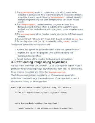 3.The doInBackground() method contains the code which needs to be
executed in background, here in doInBackground we can send results
to multiple times to event thread by publishProgress() method, to notify
background processing has been completed we can return results
simply.
4.The onProgressUpdate() method receives progress updates from
doInBackground method, which is published via publishProgress
method, and this method can use this progress update to update event
thread
5.The onPostExecute() method handles results returned by doInBackground
method.
6.If an async task not using any types, then it can be marked as Void type.
7.An running async task can be cancelled by calling cancel() method.
The generic types used by AsyncTask are
 Params, the type of the parameters sent to the task upon execution
 Progress, the type of the progress units published during the
background computation.
 Result, the type of the result of the background computation.
3. Downloading image using AsyncTask
We had learnt the basics of AsyncTask. Let us take a glance at how to use it
practically for downloading image asynchronously from web. To achieve this,
let us create a new class and name it as ImageDownloaderTask.
The following code snippet expects the url of image as an parameter
and initiate download image download request. Once download is over, it
displays the bitmap on the image view.
class ImageDownloaderTask extends AsyncTask<String, Void, Bitmap> {
private final WeakReference<ImageView> imageViewReference;
public ImageDownloaderTask(ImageView imageView) {
imageViewReference = new WeakReference<ImageView>(imageView);
 