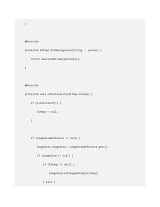 }
@Override
protected Bitmap doInBackground(String... params) {
return downloadBitmap(params[0]);
}
@Override
protected void onPostExecute(Bitmap bitmap) {
if (isCancelled()) {
bitmap = null;
}
if (imageViewReference != null) {
ImageView imageView = imageViewReference.get();
if (imageView != null) {
if (bitmap != null) {
imageView.setImageBitmap(bitmap);
} else {
 