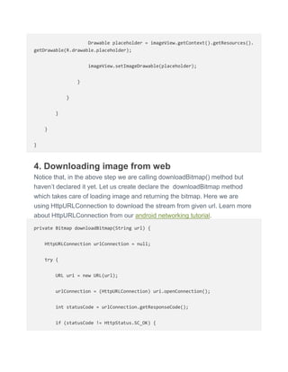 Drawable placeholder = imageView.getContext().getResources().
getDrawable(R.drawable.placeholder);
imageView.setImageDrawable(placeholder);
}
}
}
}
}
4. Downloading image from web
Notice that, in the above step we are calling downloadBitmap() method but
haven’t declared it yet. Let us create declare the downloadBitmap method
which takes care of loading image and returning the bitmap. Here we are
using HttpURLConnection to download the stream from given url. Learn more
about HttpURLConnection from our android networking tutorial.
private Bitmap downloadBitmap(String url) {
HttpURLConnection urlConnection = null;
try {
URL uri = new URL(url);
urlConnection = (HttpURLConnection) uri.openConnection();
int statusCode = urlConnection.getResponseCode();
if (statusCode != HttpStatus.SC_OK) {
 
