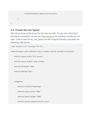 setContentView(R.layout.activity_main);
}
}
5.3. Create list row layout
Now let us focus on the layout for list view row item. As you can notice form
the above screenshot, we will use RelativeLayout for building a simple list row
view. Crete a new file list_row_layout.xml file in layout directory and paste the
following code blocks.
<?xml version="1.0" encoding="utf-8"?>
<RelativeLayout xmlns:android="http://schemas.android.com/apk/res/android"
android:layout_width="fill_parent"
android:layout_height="wrap_content"
android:minHeight="50dp"
android:padding="8dp">
<ImageView
android:id="@+id/thumbImage"
android:layout_width="70dp"
android:layout_height="70dp"
android:layout_alignParentLeft="true"
 