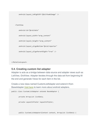 android:layout_toRightOf="@id/thumbImage" />
<TextView
android:id="@+id/date"
android:layout_width="wrap_content"
android:layout_height="wrap_content"
android:layout_alignBottom="@+id/reporter"
android:layout_alignParentRight="true" />
</RelativeLayout>
5.4. Creating custom list adapter
Adapter is acts as a bridge between data source and adapter views such as
ListView, GridView. Adapter iterates through the data set from beginning till
the end and generate Views for each item in the list.
Create a new class named CustomListAdapter and extend it from
BaseAdapter.Visit here to learn more about android adapters.
public class CustomListAdapter extends BaseAdapter {
private ArrayList listData;
private LayoutInflater layoutInflater;
public CustomListAdapter(Context context, ArrayList listData) {
 