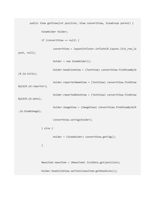 public View getView(int position, View convertView, ViewGroup parent) {
ViewHolder holder;
if (convertView == null) {
convertView = layoutInflater.inflate(R.layout.list_row_la
yout, null);
holder = new ViewHolder();
holder.headlineView = (TextView) convertView.findViewById
(R.id.title);
holder.reporterNameView = (TextView) convertView.findView
ById(R.id.reporter);
holder.reportedDateView = (TextView) convertView.findView
ById(R.id.date);
holder.imageView = (ImageView) convertView.findViewById(R
.id.thumbImage);
convertView.setTag(holder);
} else {
holder = (ViewHolder) convertView.getTag();
}
NewsItem newsItem = (NewsItem) listData.get(position);
holder.headlineView.setText(newsItem.getHeadline());
 
