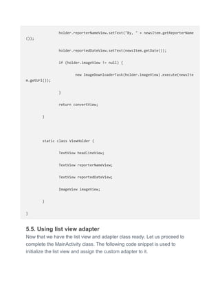 holder.reporterNameView.setText("By, " + newsItem.getReporterName
());
holder.reportedDateView.setText(newsItem.getDate());
if (holder.imageView != null) {
new ImageDownloaderTask(holder.imageView).execute(newsIte
m.getUrl());
}
return convertView;
}
static class ViewHolder {
TextView headlineView;
TextView reporterNameView;
TextView reportedDateView;
ImageView imageView;
}
}
5.5. Using list view adapter
Now that we have the list view and adapter class ready. Let us proceed to
complete the MainActivity class. The following code snippet is used to
initialize the list view and assign the custom adapter to it.
 