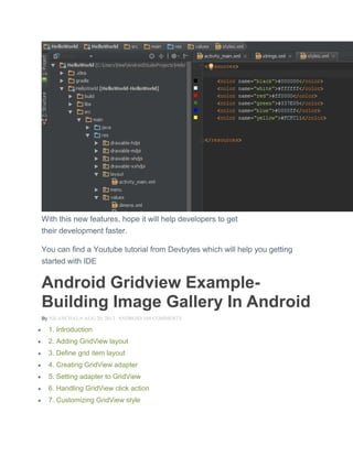 With this new features, hope it will help developers to get
their development faster.
You can find a Youtube tutorial from Devbytes which will help you getting
started with IDE
Android Gridview Example-
Building Image Gallery In Android
By NILANCHALA AUG 20, 2013 ANDROID 104 COMMENTS
 1. Introduction
 2. Adding GridView layout
 3. Define grid item layout
 4. Creating GridView adapter
 5. Setting adapter to GridView
 6. Handling GridView click action
 7. Customizing GridView style
 