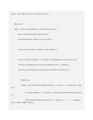 public class MainActivity extends Activity {
@Override
public void onCreate(Bundle savedInstanceState) {
super.onCreate(savedInstanceState);
setContentView(R.layout.activity_main);
ArrayList<ListItem> listData = getListData();
final ListView listView = (ListView) findViewById(R.id.custom_list);
listView.setAdapter(new CustomListAdapter(this, listData));
listView.setOnItemClickListener(new OnItemClickListener() {
@Override
public void onItemClick(AdapterView<?> a, View v, int position, long
id) {
ListItem newsData = (ListItem) listView.getItemAtPosition(positio
n);
Toast.makeText(MainActivity.this, "Selected :" + " " + newsData,
Toast.LENGTH_LONG).show();
}
 