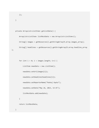 });
}
private ArrayList<ListItem> getListData() {
ArrayList<ListItem> listMockData = new ArrayList<ListItem>();
String[] images = getResources().getStringArray(R.array.images_array);
String[] headlines = getResources().getStringArray(R.array.headline_array
);
for (int i = 0; i < images.length; i++) {
ListItem newsData = new ListItem();
newsData.setUrl(images[i]);
newsData.setHeadline(headlines[i]);
newsData.setReporterName("Pankaj Gupta");
newsData.setDate("May 26, 2013, 13:35");
listMockData.add(newsData);
}
return listMockData;
}
 