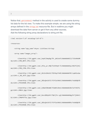 }
Notice that, getListData() method in the activity is used to create some dummy
list data for the list view. To make this example simple, we are using the string
arrays defined in the strings.xml resource file. But in realtime you might
download the data from server or get it from any other sources.
Add the following string array declarations to string.xml file.
<?xml version="1.0" encoding="utf-8"?>
<resources>
<string name="app_name">Async ListView</string>
<array name="images_array">
<item>http://lh5.ggpht.com/_hepKlJWopDg/TB-_WXikaYI/AAAAAAAAElI/715k4NvBM
4w/s144-c/IMG_0075.JPG</item>
<item>http://lh4.ggpht.com/_4f1e_yo-zMQ/TCe5h9yN-TI/AAAAAAAAXqs/8X2fIjtKj
mw/s144-c/IMG_1786.JPG</item>
<item>http://lh3.ggpht.com/_GEnSvSHk4iE/TDSfmyCfn0I/AAAAAAAAF8Y/cqmhEoxbw
ys/s144-c/_MG_3675.jpg</item>
<item>http://lh6.ggpht.com/_ZN5zQnkI67I/TCFFZaJHDnI/AAAAAAAABVk/YoUbDQHJR
do/s144-c/P9250508.JPG</item>
<item>http://lh4.ggpht.com/_XjNwVI0kmW8/TCOwNtzGheI/AAAAAAAAC84/SxFJhG7Sc
go/s144-c/0014.jpg</item>
<item>http://lh6.ggpht.com/_Nsxc889y6hY/TBp7jfx-cgI/AAAAAAAAHAg/Rr7jX44r2
Gc/s144-c/IMGP9775a.jpg</item>
<item>http://lh6.ggpht.com/_ZN5zQnkI67I/TCFFZaJHDnI/AAAAAAAABVk/YoUbDQHJR
do/s144-c/P9250508.JPG</item>
 