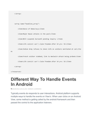 </array>
<array name="headline_array">
<item>Dance of Democracy</item>
<item>Major Naxal attacks in the past</item>
<item>BCCI suspends Gurunath pending inquiry </item>
<item>Life convict can`t claim freedom after 14 yrs: SC</item>
<item>Indian Army refuses to share info on soldiers mutilated at LoC</ite
m>
<item>French soldier stabbed; link to Woolwich attack being probed</item>
<item>Life convict can`t claim freedom after 14 yrs: SC</item>
</array>
</resources>
Different Way To Handle Events
In Android
By NILANCHALA JUN 24, 2013 ANDROID 5 COMMENTS
Typically events do responds to user interactions. Android platform supports
multiple ways to handle the events on View’s. When user clicks on an Android
View, some method is getting called by the android framework and then
passed the control to the application listeners.
 