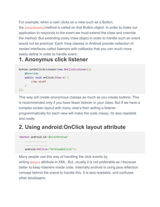 For example, when a user clicks on a view such as a Button,
the onTouchEvent()method is called on that Button object. In order to make our
application to responds to the event we must extend the class and override
the method. But extending every View object in order to handle such an event
would not be practical. Each View classes in Android provide collection of
nested interfaces called listeners with callbacks that you can much more
easily define in order to handle event.
1. Anonymus click listener
button.setOnClickListener(new OnClickListener(){
@Override
public void onClick(View v) {
//do stuff
}
});
This way will create anonymous classes as much as you create buttons. This
is recommended only if you have fewer listener in your class. But if we have a
complex screen layout with many view’s then writing a listener
programmatically for each view will make the code messy. Its less readable
and costly
2. Using android:OnClick layout attribute
<Button android:id="@+id/btnView"
...............
...............
android:OnClick="btnViewOnClick"/>
Many people use this way of handling the click events by
writing OnClick attribute in XML. But, usually it is not preferable as I because
better to keep listeners inside code. Internally android is using java reflection
concept behind the scene to handle this. It is less readable, and confuses
other developers.
 