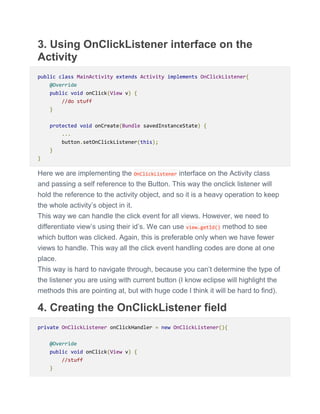 3. Using OnClickListener interface on the
Activity
public class MainActivity extends Activity implements OnClickListener{
@Override
public void onClick(View v) {
//do stuff
}
protected void onCreate(Bundle savedInstanceState) {
...
button.setOnClickListener(this);
}
}
Here we are implementing the OnClickListener interface on the Activity class
and passing a self reference to the Button. This way the onclick listener will
hold the reference to the activity object, and so it is a heavy operation to keep
the whole activity’s object in it.
This way we can handle the click event for all views. However, we need to
differentiate view’s using their id’s. We can use view.getId() method to see
which button was clicked. Again, this is preferable only when we have fewer
views to handle. This way all the click event handling codes are done at one
place.
This way is hard to navigate through, because you can’t determine the type of
the listener you are using with current button (I know eclipse will highlight the
methods this are pointing at, but with huge code I think it will be hard to find).
4. Creating the OnClickListener field
private OnClickListener onClickHandler = new OnClickListener(){
@Override
public void onClick(View v) {
//stuff
}
 
