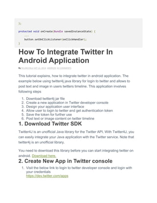};
protected void onCreate(Bundle savedInstanceState) {
...
button.setOnClickListener(onClickHandler);
}
How To Integrate Twitter In
Android Application
By NILANCHALA SEP 12, 2014 ANDROID 42 COMMENTS
This tutorial explains, how to integrate twitter in android application. The
example below using twitter4j java library for login to twitter and allows to
post text and image in users twitters timeline. This application involves
following steps
1. Download twitter4j jar file
2. Create a new application in Twitter developer console
3. Design your application user interface
4. Allow user to login to twitter and get authentication token
5. Save the token for further use
6. Post text or image content on twitter timeline
1. Download Twitter SDK
Twitter4J is an unofficial Java library for the Twitter API. With Twitter4J, you
can easily integrate your Java application with the Twitter service. Note that
twitter4j is an unofficial library.
You need to download this library before you can start integrating twitter on
android. Download here.
2. Create New App in Twitter console
1. Visit the below link to login to twitter developer console and login with
your credentials
https://dev.twitter.com/apps
 