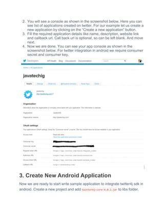 2. You will see a console as shown in the screenshot below. Here you can
see list of applications created on twitter. For our example let us create a
new application by clicking on the ―Create a new application‖ button.
3. Fill the required application details like name, description, website link
and callback url. Call back url is optional, so can be left blank. And move
next.
4. Now we are done. You can see your app console as shown in the
screenshot below. For twitter integration in android we require consumer
secret and consumer key.
3. Create New Android Application
Now we are ready to start write sample application to integrate twitter4j sdk in
android. Create a new project and add twitter4j-core-4.0.2.jar to libs folder.
 