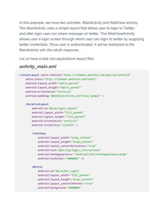 In this example, we have two activities. MainActivity and WebView activity.
The MainActivity uses a simple layout that allows user to login to Twitter,
and after login user can share message on twitter. The WebViewActivity
shows user a login screen through which user can login to twitter by supplying
twitter credentials. Once user is authenticated, it will be redirected to the
MainActivity with the oAuth response.
Let us have a look into applications layout files.
activity_main.xml
<LinearLayout xmlns:android="http://schemas.android.com/apk/res/android"
xmlns:tools="http://schemas.android.com/tools"
android:layout_width="match_parent"
android:layout_height="match_parent"
android:orientation="vertical"
android:padding="@dimen/activity_vertical_margin" >
<RelativeLayout
android:id="@+id/login_layout"
android:layout_width="fill_parent"
android:layout_height="fill_parent"
android:orientation="vertical"
android:visibility="visible" >
<TextView
android:layout_width="wrap_content"
android:layout_height="wrap_content"
android:layout_centerHorizontal="true"
android:text="@string/login_instructions"
android:textAppearance="?android:attr/textAppearanceLarge"
android:textColor="#0080B4" />
<Button
android:id="@+id/btn_login"
android:layout_width="fill_parent"
android:layout_height="wrap_content"
android:layout_centerInParent="true"
android:background="#0080B4"
 