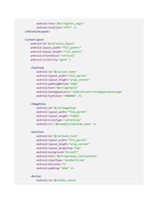 android:text="@string/btn_login"
android:textColor="#fff" />
</RelativeLayout>
<LinearLayout
android:id="@+id/share_layout"
android:layout_width="fill_parent"
android:layout_height="fill_parent"
android:orientation="vertical"
android:visibility="gone" >
<TextView
android:id="@+id/user_name"
android:layout_width="fill_parent"
android:layout_height="wrap_content"
android:paddingBottom="10dp"
android:text="@string/hello"
android:textAppearance="?android:attr/textAppearanceLarge"
android:textColor="#0080B4" />
<ImageView
android:id="@+id/imageView"
android:layout_width="fill_parent"
android:layout_height="150dp"
android:scaleType="centerCrop"
android:src="@drawable/lakeside_view" />
<EditText
android:id="@+id/share_text"
android:layout_width="fill_parent"
android:layout_height="wrap_content"
android:layout_marginTop="5dp"
android:background="#cceaf3"
android:hint="@string/share_instructions"
android:inputType="textMultiLine"
android:minLines="5"
android:padding="10dp" />
<Button
android:id="@+id/btn_share"
 