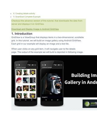  8. Creating details activity
 9. Download Complete Example
Checkout the advance version of this tutorial, that downloads the data from
server and displays it on GridView.
Download and Display Image in Android GridView
1. Introduction
GridView is a ViewGroup that displays items in a two-dimensional, scrollable
grid. In this tutorial, we will build an image gallery using Android GridView.
Each grid in our example will display an image and a text tile.
When user clicks on any grid item, it will navigate user to the details
page. The output of the example we will build is depicted in following image.
 