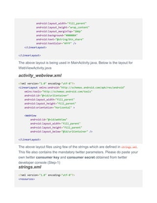 android:layout_width="fill_parent"
android:layout_height="wrap_content"
android:layout_marginTop="10dp"
android:background="#0080B4"
android:text="@string/btn_share"
android:textColor="#fff" />
</LinearLayout>
</LinearLayout>
The above layout is being used in MainActivity.java. Below is the layout for
WebViewActivity.java
activity_webview.xml
<?xml version="1.0" encoding="utf-8"?>
<LinearLayout xmlns:android="http://schemas.android.com/apk/res/android"
xmlns:tools="http://schemas.android.com/tools"
android:id="@+id/urlContainer"
android:layout_width="fill_parent"
android:layout_height="fill_parent"
android:orientation="horizontal" >
<WebView
android:id="@+id/webView"
android:layout_width="fill_parent"
android:layout_height="fill_parent"
android:layout_below="@id/urlContainer" />
</LinearLayout>
The above layout files using few of the strings which are defined in strings.xml.
This file also contains the mandatory twitter parameters. Please do paste your
own twitter consumer key and consumer secret obtained from twitter
developer console (Step-1)
strings.xml
<?xml version="1.0" encoding="utf-8"?>
<resources>
 
