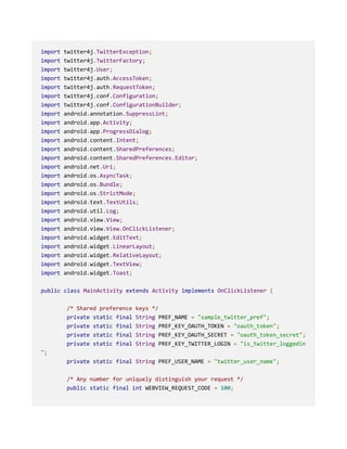 import twitter4j.TwitterException;
import twitter4j.TwitterFactory;
import twitter4j.User;
import twitter4j.auth.AccessToken;
import twitter4j.auth.RequestToken;
import twitter4j.conf.Configuration;
import twitter4j.conf.ConfigurationBuilder;
import android.annotation.SuppressLint;
import android.app.Activity;
import android.app.ProgressDialog;
import android.content.Intent;
import android.content.SharedPreferences;
import android.content.SharedPreferences.Editor;
import android.net.Uri;
import android.os.AsyncTask;
import android.os.Bundle;
import android.os.StrictMode;
import android.text.TextUtils;
import android.util.Log;
import android.view.View;
import android.view.View.OnClickListener;
import android.widget.EditText;
import android.widget.LinearLayout;
import android.widget.RelativeLayout;
import android.widget.TextView;
import android.widget.Toast;
public class MainActivity extends Activity implements OnClickListener {
/* Shared preference keys */
private static final String PREF_NAME = "sample_twitter_pref";
private static final String PREF_KEY_OAUTH_TOKEN = "oauth_token";
private static final String PREF_KEY_OAUTH_SECRET = "oauth_token_secret";
private static final String PREF_KEY_TWITTER_LOGIN = "is_twitter_loggedin
";
private static final String PREF_USER_NAME = "twitter_user_name";
/* Any number for uniquely distinguish your request */
public static final int WEBVIEW_REQUEST_CODE = 100;
 