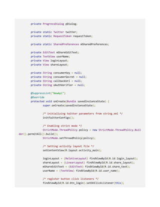 private ProgressDialog pDialog;
private static Twitter twitter;
private static RequestToken requestToken;
private static SharedPreferences mSharedPreferences;
private EditText mShareEditText;
private TextView userName;
private View loginLayout;
private View shareLayout;
private String consumerKey = null;
private String consumerSecret = null;
private String callbackUrl = null;
private String oAuthVerifier = null;
@SuppressLint("NewApi")
@Override
protected void onCreate(Bundle savedInstanceState) {
super.onCreate(savedInstanceState);
/* initializing twitter parameters from string.xml */
initTwitterConfigs();
/* Enabling strict mode */
StrictMode.ThreadPolicy policy = new StrictMode.ThreadPolicy.Buil
der().permitAll().build();
StrictMode.setThreadPolicy(policy);
/* Setting activity layout file */
setContentView(R.layout.activity_main);
loginLayout = (RelativeLayout) findViewById(R.id.login_layout);
shareLayout = (LinearLayout) findViewById(R.id.share_layout);
mShareEditText = (EditText) findViewById(R.id.share_text);
userName = (TextView) findViewById(R.id.user_name);
/* register button click listeners */
findViewById(R.id.btn_login).setOnClickListener(this);
 