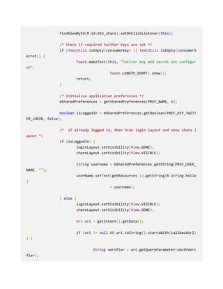 findViewById(R.id.btn_share).setOnClickListener(this);
/* Check if required twitter keys are set */
if (TextUtils.isEmpty(consumerKey) || TextUtils.isEmpty(consumerS
ecret)) {
Toast.makeText(this, "Twitter key and secret not configur
ed",
Toast.LENGTH_SHORT).show();
return;
}
/* Initialize application preferences */
mSharedPreferences = getSharedPreferences(PREF_NAME, 0);
boolean isLoggedIn = mSharedPreferences.getBoolean(PREF_KEY_TWITT
ER_LOGIN, false);
/* if already logged in, then hide login layout and show share l
ayout */
if (isLoggedIn) {
loginLayout.setVisibility(View.GONE);
shareLayout.setVisibility(View.VISIBLE);
String username = mSharedPreferences.getString(PREF_USER_
NAME, "");
userName.setText(getResources ().getString(R.string.hello
)
+ username);
} else {
loginLayout.setVisibility(View.VISIBLE);
shareLayout.setVisibility(View.GONE);
Uri uri = getIntent().getData();
if (uri != null && uri.toString().startsWith(callbackUrl)
) {
String verifier = uri.getQueryParameter(oAuthVeri
fier);
 