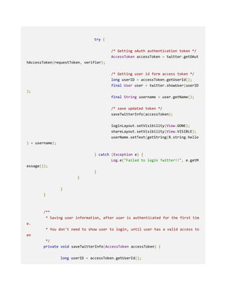 try {
/* Getting oAuth authentication token */
AccessToken accessToken = twitter.getOAut
hAccessToken(requestToken, verifier);
/* Getting user id form access token */
long userID = accessToken.getUserId();
final User user = twitter.showUser(userID
);
final String username = user.getName();
/* save updated token */
saveTwitterInfo(accessToken);
loginLayout.setVisibility(View.GONE);
shareLayout.setVisibility(View.VISIBLE);
userName.setText(getString(R.string.hello
) + username);
} catch (Exception e) {
Log.e("Failed to login Twitter!!", e.getM
essage());
}
}
}
}
/**
* Saving user information, after user is authenticated for the first tim
e.
* You don't need to show user to login, until user has a valid access to
en
*/
private void saveTwitterInfo(AccessToken accessToken) {
long userID = accessToken.getUserId();
 