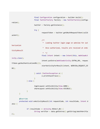 final Configuration configuration = builder.build();
final TwitterFactory factory = new TwitterFactory(configu
ration);
twitter = factory.getInstance();
try {
requestToken = twitter.getOAuthRequestToken(callb
ackUrl);
/**
* Loading twitter login page on webview for aut
horization
* Once authorized, results are received at onAc
tivityResult
* */
final Intent intent = new Intent(this, WebViewAct
ivity.class);
intent.putExtra(WebViewActivity.EXTRA_URL, reques
tToken.getAuthenticationURL());
startActivityForResult(intent, WEBVIEW_REQUEST_CO
DE);
} catch (TwitterException e) {
e.printStackTrace();
}
} else {
loginLayout.setVisibility(View.GONE);
shareLayout.setVisibility(View.VISIBLE);
}
}
@Override
protected void onActivityResult(int requestCode, int resultCode, Intent d
ata) {
if (resultCode == Activity.RESULT_OK) {
String verifier = data.getExtras().getString(oAuthVerifie
r);
 
