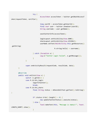 try {
AccessToken accessToken = twitter.getOAuthAccessT
oken(requestToken, verifier);
long userID = accessToken.getUserId();
final User user = twitter.showUser(userID);
String username = user.getName();
saveTwitterInfo(accessToken);
loginLayout.setVisibility(View.GONE);
shareLayout.setVisibility(View.VISIBLE);
userName.setText(MainActivity.this.getResources()
.getString(
R.string.hello) + username);
} catch (Exception e) {
Log.e("Twitter Login Failed", e.getMessage());
}
}
super.onActivityResult(requestCode, resultCode, data);
}
@Override
public void onClick(View v) {
switch (v.getId()) {
case R.id.btn_login:
loginToTwitter();
break;
case R.id.btn_share:
final String status = mShareEditText.getText().toString()
;
if (status.trim().length() > 0) {
new updateTwitterStatus().execute(status);
} else {
Toast.makeText(this, "Message is empty!!", Toast.
LENGTH_SHORT).show();
}
 
