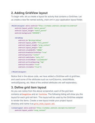 2. Adding GridView layout
To begin with, let us create a layout for activity that contains a GridView. Let
us create a new file named activity_main.xml in your application layout folder.
<RelativeLayout xmlns:android="http://schemas.android.com/apk/res/android"
android:layout_width="match_parent"
android:layout_height="match_parent"
android:background="#f0f0f0">
<GridView
android:id="@+id/gridView"
android:layout_width="fill_parent"
android:layout_height="wrap_content"
android:layout_margin="5dp"
android:columnWidth="100dp"
android:drawSelectorOnTop="true"
android:gravity="center"
android:numColumns="auto_fit"
android:stretchMode="columnWidth"
android:verticalSpacing="5dp"
android:focusable="true"
android:clickable="true"/>
</RelativeLayout>
Notice that in the above code, we have added a GridView with id gridView,
and used some of the attributes such as numColumns, stretchMode,
verticalSpacing, etc. Most of the android attributes are self explanatory.
3. Define grid item layout
As you can notice from the above screenshot, each of the grid item
contains anImageView and an TextView. The following listing will show you the
layout for each grid cell item. This layout will be used by the GridView adapter
to render the items. Create a new layout inside your project layout
directory and name it as grid_item_layout.xml.
<LinearLayout xmlns:android="http://schemas.android.com/apk/res/android"
android:layout_width="wrap_content"
 