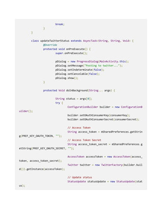 break;
}
}
class updateTwitterStatus extends AsyncTask<String, String, Void> {
@Override
protected void onPreExecute() {
super.onPreExecute();
pDialog = new ProgressDialog(MainActivity.this);
pDialog.setMessage("Posting to twitter...");
pDialog.setIndeterminate(false);
pDialog.setCancelable(false);
pDialog.show();
}
protected Void doInBackground(String... args) {
String status = args[0];
try {
ConfigurationBuilder builder = new ConfigurationB
uilder();
builder.setOAuthConsumerKey(consumerKey);
builder.setOAuthConsumerSecret(consumerSecret);
// Access Token
String access_token = mSharedPreferences.getStrin
g(PREF_KEY_OAUTH_TOKEN, "");
// Access Token Secret
String access_token_secret = mSharedPreferences.g
etString(PREF_KEY_OAUTH_SECRET, "");
AccessToken accessToken = new AccessToken(access_
token, access_token_secret);
Twitter twitter = new TwitterFactory(builder.buil
d()).getInstance(accessToken);
// Update status
StatusUpdate statusUpdate = new StatusUpdate(stat
us);
 