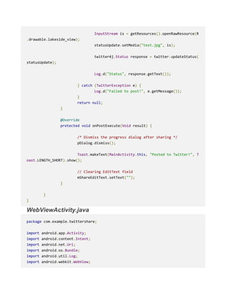 InputStream is = getResources().openRawResource(R
.drawable.lakeside_view);
statusUpdate.setMedia("test.jpg", is);
twitter4j.Status response = twitter.updateStatus(
statusUpdate);
Log.d("Status", response.getText());
} catch (TwitterException e) {
Log.d("Failed to post!", e.getMessage());
}
return null;
}
@Override
protected void onPostExecute(Void result) {
/* Dismiss the progress dialog after sharing */
pDialog.dismiss();
Toast.makeText(MainActivity.this, "Posted to Twitter!", T
oast.LENGTH_SHORT).show();
// Clearing EditText field
mShareEditText.setText("");
}
}
}
WebViewActivity.java
package com.example.twittershare;
import android.app.Activity;
import android.content.Intent;
import android.net.Uri;
import android.os.Bundle;
import android.util.Log;
import android.webkit.WebView;
 