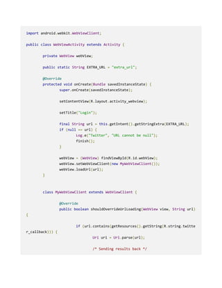 import android.webkit.WebViewClient;
public class WebViewActivity extends Activity {
private WebView webView;
public static String EXTRA_URL = "extra_url";
@Override
protected void onCreate(Bundle savedInstanceState) {
super.onCreate(savedInstanceState);
setContentView(R.layout.activity_webview);
setTitle("Login");
final String url = this.getIntent().getStringExtra(EXTRA_URL);
if (null == url) {
Log.e("Twitter", "URL cannot be null");
finish();
}
webView = (WebView) findViewById(R.id.webView);
webView.setWebViewClient(new MyWebViewClient());
webView.loadUrl(url);
}
class MyWebViewClient extends WebViewClient {
@Override
public boolean shouldOverrideUrlLoading(WebView view, String url)
{
if (url.contains(getResources().getString(R.string.twitte
r_callback))) {
Uri uri = Uri.parse(url);
/* Sending results back */
 