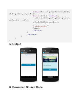 String verifier = uri.getQueryParameter(getString
(R.string.twitter_oauth_verifier));
Intent resultIntent = new Intent();
resultIntent.putExtra(getString(R.string.twitter_
oauth_verifier), verifier);
setResult(RESULT_OK, resultIntent);
/* closing webview */
finish();
return true;
}
return false;
}
}
}
5. Output
6. Download Source Code
 