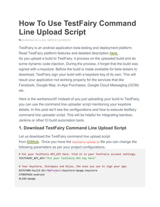How To Use TestFairy Command
Line Upload Script
By NILANCHALA OCT 2, 2014 ANDROID 4 COMMENTS
TestFairy is an android application beta testing and deployment platform.
Read TestFairy platform features and detailed description here.
As you upload a build to TestFairy, it process on the uploaded build and do
some dynamic code injection. During the process, it forget that the build was
signed with a keystore. Before the build is made available for beta testers to
download, TestFairy sign your build with a keystore key of its own. This will
result your application not working properly for the services that like
Facebook, Google Map, In-App Purchases, Google Cloud Messaging (GCM)
etc.
Here is the workaround!! Instead of you just uploading your build to TestFairy,
you can use the command line uploader script mentioning your keystore
details. In this post we’ll see the configurations and how to execute testfairy
command line uploader script. This will be helpful for integrating bamboo,
Jenkins or other CI build automation tools.
1. Download TestFairy Command Line Upload Script
Let us download the TestFairy command line upload script
from GitHub. Once you have the testfairy-upload.sh file you can change the
following parameters as per your project configurations.
# Put your TestFairy API_KEY here. Find it in your TestFairy account settings.
TESTFAIRY_API_KEY="Put your TestFairy API key here"
# Your Keystore, Storepass and Alias, the ones you use to sign your app.
KEYSTORE=build-dir/MyProject/keystore/myapp.keystore
STOREPASS=android
ALIAS=myapp
 