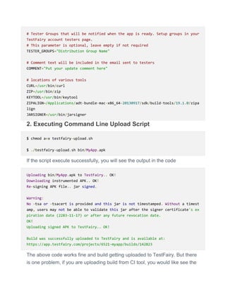 # Tester Groups that will be notified when the app is ready. Setup groups in your
TestFairy account testers page.
# This parameter is optional, leave empty if not required
TESTER_GROUPS="Distribution Group Name"
# Comment text will be included in the email sent to testers
COMMENT="Put your update comment here"
# locations of various tools
CURL=/usr/bin/curl
ZIP=/usr/bin/zip
KEYTOOL=/usr/bin/keytool
ZIPALIGN=/Applications/adt-bundle-mac-x86_64-20130917/sdk/build-tools/19.1.0/zipa
lign
JARSIGNER=/usr/bin/jarsigner
2. Executing Command Line Upload Script
$ chmod a+x testfairy-upload.sh
$ ./testfairy-upload.sh bin/MyApp.apk
If the script execute successfully, you will see the output in the code
Uploading bin/MyApp.apk to TestFairy.. OK!
Downloading instrumented APK.. OK!
Re-signing APK file.. jar signed.
Warning:
No -tsa or -tsacert is provided and this jar is not timestamped. Without a timest
amp, users may not be able to validate this jar after the signer certificate's ex
piration date (2283-11-17) or after any future revocation date.
OK!
Uploading signed APK to TestFairy.. OK!
Build was successfully uploaded to TestFairy and is available at:
https://app.testfairy.com/projects/6521-myapp/builds/142823
The above code works fine and build getting uploaded to TestFairy. But there
is one problem, if you are uploading build from CI tool, you would like see the
 