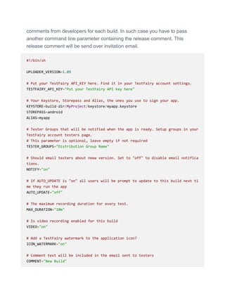 comments from developers for each build. In such case you have to pass
another command line parameter containing the release comment. This
release comment will be send over invitation email.
#!/bin/sh
UPLOADER_VERSION=1.09
# Put your TestFairy API_KEY here. Find it in your TestFairy account settings.
TESTFAIRY_API_KEY="Put your TestFairy API key here"
# Your Keystore, Storepass and Alias, the ones you use to sign your app.
KEYSTORE=build-dir/MyProject/keystore/myapp.keystore
STOREPASS=android
ALIAS=myapp
# Tester Groups that will be notified when the app is ready. Setup groups in your
TestFairy account testers page.
# This parameter is optional, leave empty if not required
TESTER_GROUPS="Distribution Group Name"
# Should email testers about neew version. Set to "off" to disable email notifica
tions.
NOTIFY="on"
# If AUTO_UPDATE is "on" all users will be prompt to update to this build next ti
me they run the app
AUTO_UPDATE="off"
# The maximum recording duration for every test.
MAX_DURATION="10m"
# Is video recording enabled for this build
VIDEO="on"
# Add a TestFairy watermark to the application icon?
ICON_WATERMARK="on"
# Comment text will be included in the email sent to testers
COMMENT="New Build"
 