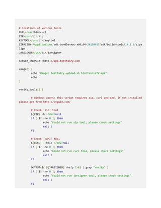 # locations of various tools
CURL=/usr/bin/curl
ZIP=/usr/bin/zip
KEYTOOL=/usr/bin/keytool
ZIPALIGN=/Applications/adt-bundle-mac-x86_64-20130917/sdk/build-tools/19.1.0/zipa
lign
JARSIGNER=/usr/bin/jarsigner
SERVER_ENDPOINT=http://app.testfairy.com
usage() {
echo "Usage: testfairy-upload.sh bin/TennisTV.apk"
echo
}
verify_tools() {
# Windows users: this script requires zip, curl and sed. If not installed
please get from http://cygwin.com/
# Check 'zip' tool
${ZIP} -h >/dev/null
if [ $? -ne 0 ]; then
echo "Could not run zip tool, please check settings"
exit 1
fi
# Check 'curl' tool
${CURL} --help >/dev/null
if [ $? -ne 0 ]; then
echo "Could not run curl tool, please check settings"
exit 1
fi
OUTPUT=$( ${JARSIGNER} -help 2>&1 | grep "verify" )
if [ $? -ne 0 ]; then
echo "Could not run jarsigner tool, please check settings"
exit 1
fi
 