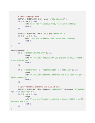 # Check 'zipalign' tool
OUTPUT=$( ${ZIPALIGN} 2>&1 | grep -i "Zip alignment" )
if [ $? -ne 0 ]; then
echo "Could not run zipalign tool, please check settings"
exit 1
fi
OUTPUT=$( ${KEYTOOL} -help 2>&1 | grep "keypasswd" )
if [ $? -ne 0 ]; then
echo "Could not run keytool tool, please check settings"
exit 1
fi
}
verify_settings() {
if [ -z "${TESTFAIRY_API_KEY}" ]; then
usage
echo "Please update API_KEY with your private API key, as noted i
n the Settings page"
exit 1
fi
if [ -z "${KEYSTORE}" -o -z "${STOREPASS}" -o -z "{$ALIAS}" ]; then
usage
echo "Please update KEYSTORE, STOREPASS and ALIAS with your jar s
igning credentials"
exit 1
fi
# verify KEYSTORE, STOREPASS and ALIAS at once
OUTPUT=$( ${KEYTOOL} -list -keystore "${KEYSTORE}" -storepass "${STOREPAS
S}" -alias "${ALIAS}" 2>&1 )
if [ $? -ne 0 ]; then
usage
echo "Please check keystore credentials; keytool failed to verify
storepass and alias"
exit 1
fi
}
 