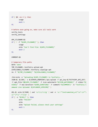 if [ $# -ne 2 ]; then
usage
exit 1
fi
# before even going on, make sure all tools work
verify_tools
verify_settings
APK_FILENAME=$1
if [ ! -f "${APK_FILENAME}" ]; then
usage
echo "Can't find file: ${APK_FILENAME}"
exit 2
fi
COMMENT=$2
# temporary file paths
DATE=`date`
TMP_FILENAME=.testfairy.upload.apk
ZIPALIGNED_FILENAME=.testfairy.zipalign.apk
rm -f "${TMP_FILENAME}" "${ZIPALIGNED_FILENAME}"
/bin/echo -n "Uploading ${APK_FILENAME} to TestFairy.. "
JSON=$( ${CURL} -s ${SERVER_ENDPOINT}/api/upload -F api_key=${TESTFAIRY_API_KEY}
-F apk_file="@${APK_FILENAME}" -F icon-watermark="${ICON_WATERMARK}" -F video="${
VIDEO}" -F max-duration="${MAX_DURATION}" -F comment="${COMMENT}" -A "TestFairy C
ommand Line Uploader ${UPLOADER_VERSION}" )
URL=$( echo ${JSON} | sed 's/////g' | sed -n 's/.*"instrumented_url"s*:s*"
([^"]*)".*/1/p' )
if [ -z "${URL}" ]; then
echo "FAILED!"
echo
echo "Upload failed, please check your settings"
exit 1
fi
 