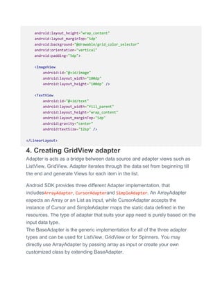 android:layout_height="wrap_content"
android:layout_marginTop="5dp"
android:background="@drawable/grid_color_selector"
android:orientation="vertical"
android:padding="5dp">
<ImageView
android:id="@+id/image"
android:layout_width="100dp"
android:layout_height="100dp" />
<TextView
android:id="@+id/text"
android:layout_width="fill_parent"
android:layout_height="wrap_content"
android:layout_marginTop="5dp"
android:gravity="center"
android:textSize="12sp" />
</LinearLayout>
4. Creating GridView adapter
Adapter is acts as a bridge between data source and adapter views such as
ListView, GridView. Adapter iterates through the data set from beginning till
the end and generate Views for each item in the list.
Android SDK provides three different Adapter implementation, that
includesArrayAdapter, CursorAdapterand SimpleAdapter. An ArrayAdapter
expects an Array or an List as input, while CursorAdapter accepts the
instance of Cursor and SimpleAdapter maps the static data defined in the
resources. The type of adapter that suits your app need is purely based on the
input data type.
The BaseAdapter is the generic implementation for all of the three adapter
types and can be used for ListView, GridView or for Spinners. You may
directly use ArrayAdapter by passing array as input or create your own
customized class by extending BaseAdapter.
 