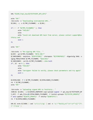 URL="${URL}?api_key=${TESTFAIRY_API_KEY}"
echo "OK!"
/bin/echo -n "Downloading instrumented APK.. "
${CURL} -L -o ${TMP_FILENAME} -s ${URL}
if [ ! -f "${TMP_FILENAME}" ]; then
echo "FAILED!"
echo
echo "Could not download APK back from server, please contact support@tes
tfairy.com"
exit 1
fi
echo "OK!"
/bin/echo -n "Re-signing APK file.. "
${ZIP} -qd ${TMP_FILENAME} 'META-INF/*'
${JARSIGNER} -keystore "${KEYSTORE}" -storepass "${STOREPASS}" -digestalg SHA1 -s
igalg MD5withRSA ${TMP_FILENAME} "${ALIAS}"
${JARSIGNER} -verify ${TMP_FILENAME} >/dev/null
if [ $? -ne 0 ]; then
echo "FAILED!"
echo
echo "Jarsigner failed to verify, please check parameters and try again"
exit 1
fi
${ZIPALIGN} -f 4 ${TMP_FILENAME} ${ZIPALIGNED_FILENAME}
rm -f ${TMP_FILENAME}
echo "OK!"
/bin/echo -n "Uploading signed APK to TestFairy.. "
JSON=$( ${CURL} -s ${SERVER_ENDPOINT}/api/upload-signed -F api_key=${TESTFAIRY_AP
I_KEY} -F apk_file=@${ZIPALIGNED_FILENAME} -F testers-groups="${TESTER_GROUPS}" -
F auto-update="${AUTO_UPDATE}" -F notify="${NOTIFY}")
rm -f ${ZIPALIGNED_FILENAME}
URL=$( echo ${JSON} | sed 's/////g' | sed -n 's/.*"build_url"s*:s*"([^"]*
)".*/1/p' )
 