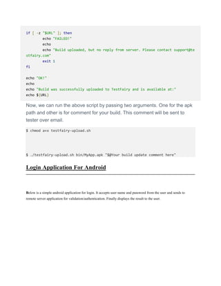 if [ -z "$URL" ]; then
echo "FAILED!"
echo
echo "Build uploaded, but no reply from server. Please contact support@te
stfairy.com"
exit 1
fi
echo "OK!"
echo
echo "Build was successfully uploaded to TestFairy and is available at:"
echo ${URL}
Now, we can run the above script by passing two arguments. One for the apk
path and other is for comment for your build. This comment will be sent to
tester over email.
$ chmod a+x testfairy-upload.sh
$ ./testfairy-upload.sh bin/MyApp.apk "$@Your build update comment here"
Login Application For Android
Below is a simple android application for login. It accepts user name and password from the user and sends to
remote server application for validation/authentication. Finally displays the result to the user.
 