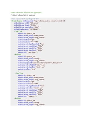 Step 1: Create the layout for the application.
FirstApp/res/layout/activity_main.xml
<?xml version="1.0" encoding="utf-8"?>
<RelativeLayout xmlns:android="http://schemas.android.com/apk/res/android"
android:layout_width="fill_parent"
android:layout_height="510dip"
android:layout_marginTop="10dip"
android:background="#DDDDDD">
<TextView
android:id="@+id/tv_un"
android:layout_width="wrap_content"
android:layout_height="wrap_content"
android:textSize="10pt"
android:textColor="#444444"
android:layout_alignParentLeft="true"
android:layout_marginRight="9dip"
android:layout_marginTop="20dip"
android:layout_marginLeft="10dip"
android:text="User Name:"/>
<EditText
android:id="@+id/et_un"
android:layout_width="150dip"
android:layout_height="wrap_content"
android:background="@android:drawable/editbox_background"
android:layout_toRightOf="@id/tv_un"
android:layout_alignTop="@id/tv_un"
android:inputType="text"
/>
<TextView
android:id="@+id/tv_pw"
android:layout_width="wrap_content"
android:layout_height="wrap_content"
android:textSize="10pt"
android:textColor="#444444"
android:layout_alignParentLeft="true"
android:layout_below="@id/tv_un"
android:layout_marginRight="9dip"
android:layout_marginTop="15dip"
android:layout_marginLeft="10dip"
android:text="Password:"/>
<EditText
android:id="@+id/et_pw"
android:layout_width="150dip"
android:layout_height="wrap_content"
 