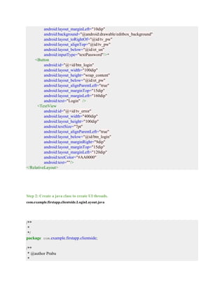 android:layout_marginLeft="10dip"
android:background="@android:drawable/editbox_background"
android:layout_toRightOf="@id/tv_pw"
android:layout_alignTop="@id/tv_pw"
android:layout_below="@id/et_un"
android:inputType="textPassword"/>"
<Button
android:id="@+id/btn_login"
android:layout_width="100dip"
android:layout_height="wrap_content"
android:layout_below="@id/et_pw"
android:layout_alignParentLeft="true"
android:layout_marginTop="15dip"
android:layout_marginLeft="160dip"
android:text="Login" />
<TextView
android:id="@+id/tv_error"
android:layout_width="400dip"
android:layout_height="100dip"
android:textSize="7pt"
android:layout_alignParentLeft="true"
android:layout_below="@id/btn_login"
android:layout_marginRight="9dip"
android:layout_marginTop="15dip"
android:layout_marginLeft="120dip"
android:textColor="#AA0000"
android:text=""/>
</RelativeLayout>
Step 2: Create a java class to create UI threads.
com.example.firstapp.clientside.LoginLayout.java
/**
*
*/
package com.example.firstapp.clientside;
/**
* @author Prabu
*
 