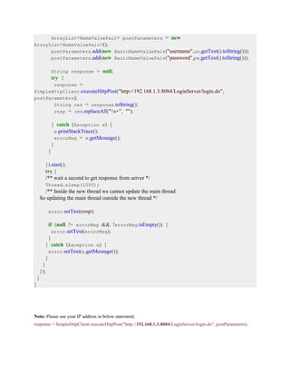 ArrayList<NameValuePair> postParameters = new
ArrayList<NameValuePair>();
postParameters.add(new BasicNameValuePair("username",un.getText().toString()));
postParameters.add(new BasicNameValuePair("password",pw.getText().toString()));
String response = null;
try {
response =
SimpleHttpClient.executeHttpPost("http://192.168.1.3:8084/LoginServer/login.do",
postParameters);
String res = response.toString();
resp = res.replaceAll("s+", "");
} catch (Exception e) {
e.printStackTrace();
errorMsg = e.getMessage();
}
}
}).start();
try {
/** wait a second to get response from server */
Thread.sleep(1000);
/** Inside the new thread we cannot update the main thread
So updating the main thread outside the new thread */
error.setText(resp);
if (null != errorMsg && !errorMsg.isEmpty()) {
error.setText(errorMsg);
}
} catch (Exception e) {
error.setText(e.getMessage());
}
}
});
}
}
Note: Please use your IP address in below statement;
response = SimpleHttpClient.executeHttpPost("http://192.168.1.3:8084/LoginServer/login.do", postParameters);
 