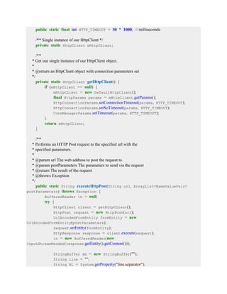 public static final int HTTP_TIMEOUT = 30 * 1000; // milliseconds
/** Single instance of our HttpClient */
private static HttpClient mHttpClient;
/**
* Get our single instance of our HttpClient object.
*
* @return an HttpClient object with connection parameters set
*/
private static HttpClient getHttpClient() {
if (mHttpClient == null) {
mHttpClient = new DefaultHttpClient();
final HttpParams params = mHttpClient.getParams();
HttpConnectionParams.setConnectionTimeout(params, HTTP_TIMEOUT);
HttpConnectionParams.setSoTimeout(params, HTTP_TIMEOUT);
ConnManagerParams.setTimeout(params, HTTP_TIMEOUT);
}
return mHttpClient;
}
/**
* Performs an HTTP Post request to the specified url with the
* specified parameters.
*
* @param url The web address to post the request to
* @param postParameters The parameters to send via the request
* @return The result of the request
* @throws Exception
*/
public static String executeHttpPost(String url, ArrayList<NameValuePair>
postParameters) throws Exception {
BufferedReader in = null;
try {
HttpClient client = getHttpClient();
HttpPost request = new HttpPost(url);
UrlEncodedFormEntity formEntity = new
UrlEncodedFormEntity(postParameters);
request.setEntity(formEntity);
HttpResponse response = client.execute(request);
in = new BufferedReader(new
InputStreamReader(response.getEntity().getContent()));
StringBuffer sb = new StringBuffer("");
String line = "";
String NL = System.getProperty("line.separator");
 