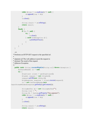 while ((line = in.readLine()) != null) {
sb.append(line + NL);
}
in.close();
String result = sb.toString();
return result;
}
finally {
if (in != null) {
try {
in.close();
} catch (IOException e) {
e.printStackTrace();
}
}
}
}
/**
* Performs an HTTP GET request to the specified url.
*
* @param url The web address to post the request to
* @return The result of the request
* @throws Exception
*/
public static String executeHttpGet(String url) throws Exception {
BufferedReader in = null;
try {
HttpClient client = getHttpClient();
HttpGet request = new HttpGet();
request.setURI(new URI(url));
HttpResponse response = client.execute(request);
in = new BufferedReader(new
InputStreamReader(response.getEntity().getContent()));
StringBuffer sb = new StringBuffer("");
String line = "";
String NL = System.getProperty("line.separator");
while ((line = in.readLine()) != null) {
sb.append(line + NL);
}
in.close();
String result = sb.toString();
return result;
 