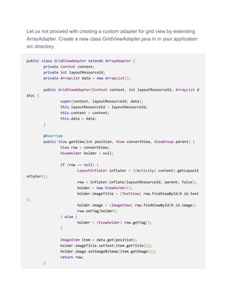 Let us not proceed with creating a custom adapter for grid view by extending
ArrayAdapter. Create a new class GridViewAdapter.java in in your application
src directory.
public class GridViewAdapter extends ArrayAdapter {
private Context context;
private int layoutResourceId;
private ArrayList data = new ArrayList();
public GridViewAdapter(Context context, int layoutResourceId, ArrayList d
ata) {
super(context, layoutResourceId, data);
this.layoutResourceId = layoutResourceId;
this.context = context;
this.data = data;
}
@Override
public View getView(int position, View convertView, ViewGroup parent) {
View row = convertView;
ViewHolder holder = null;
if (row == null) {
LayoutInflater inflater = ((Activity) context).getLayoutI
nflater();
row = inflater.inflate(layoutResourceId, parent, false);
holder = new ViewHolder();
holder.imageTitle = (TextView) row.findViewById(R.id.text
);
holder.image = (ImageView) row.findViewById(R.id.image);
row.setTag(holder);
} else {
holder = (ViewHolder) row.getTag();
}
ImageItem item = data.get(position);
holder.imageTitle.setText(item.getTitle());
holder.image.setImageBitmap(item.getImage());
return row;
}
 