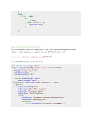 }
finally {
if (in != null) {
try {
in.close();
} catch (IOException e) {
e.printStackTrace();
}
}
}
}
}
Step 4: Add permissions to access internet
To be able to access the internet from the application (To send the user name and the password to the remote
machine) we need to add permissions using following line to the AndroidManifest.xml file
<uses-permission android:name="android.permission.INTERNET"/>
So your final AndroidManifest.xml file will look like;
<?xml version="1.0" encoding="utf-8"?>
<manifest xmlns:android="http://schemas.android.com/apk/res/android"
package="com.example.firstapp"
android:versionCode="1"
android:versionName="1.0" >
<uses-sdk android:minSdkVersion="8"
android:targetSdkVersion="16" />
<uses-permission android:name="android.permission.INTERNET"/>
<application
android:allowBackup="true"
android:icon="@drawable/ic_launcher"
android:label="@string/app_name"
android:theme="@style/AppTheme" >
<activity
android:name="com.example.firstapp.clientside.LoginLayout"
android:label="@string/app_name" >
<intent-filter>
<action android:name="android.intent.action.MAIN" />
 