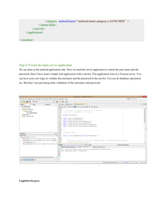 <category android:name="android.intent.category.LAUNCHER" />
</intent-filter>
</activity>
</application>
</manifest>
Step 5: Create the login server application
We are done at the android application side. Now we need the server application to check the user name and the
password. Here I have used a simple web application with a servlet. This application runs in a Tomcat server. You
can have your own logic to validate the username and the password in the servlet. You can do database operations
etc. But here I am just doing static validation of the username and password.
LoginServlet.java
 