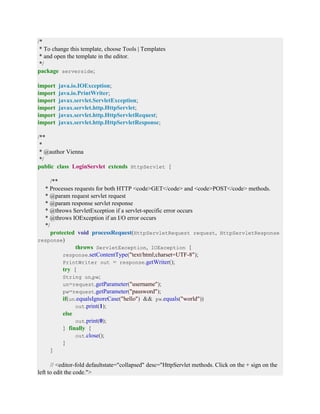 /*
* To change this template, choose Tools | Templates
* and open the template in the editor.
*/
package serverside;
import java.io.IOException;
import java.io.PrintWriter;
import javax.servlet.ServletException;
import javax.servlet.http.HttpServlet;
import javax.servlet.http.HttpServletRequest;
import javax.servlet.http.HttpServletResponse;
/**
*
* @author Vienna
*/
public class LoginServlet extends HttpServlet {
/**
* Processes requests for both HTTP <code>GET</code> and <code>POST</code> methods.
* @param request servlet request
* @param response servlet response
* @throws ServletException if a servlet-specific error occurs
* @throws IOException if an I/O error occurs
*/
protected void processRequest(HttpServletRequest request, HttpServletResponse
response)
throws ServletException, IOException {
response.setContentType("text/html;charset=UTF-8");
PrintWriter out = response.getWriter();
try {
String un,pw;
un=request.getParameter("username");
pw=request.getParameter("password");
if(un.equalsIgnoreCase("hello") && pw.equals("world"))
out.print(1);
else
out.print(0);
} finally {
out.close();
}
}
// <editor-fold defaultstate="collapsed" desc="HttpServlet methods. Click on the + sign on the
left to edit the code.">
 